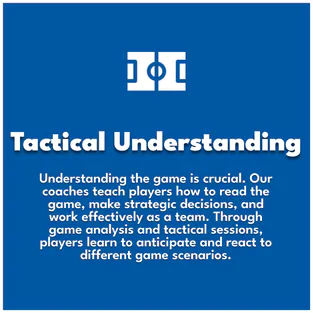 Tactical Understanding. Understanding the game is crucial. Our coaches teach players how to read the game, make strategic decisions, and work effectively as a team. Through game analysis and tactical sessions, players learn to anticipate and react to different game scenarios.