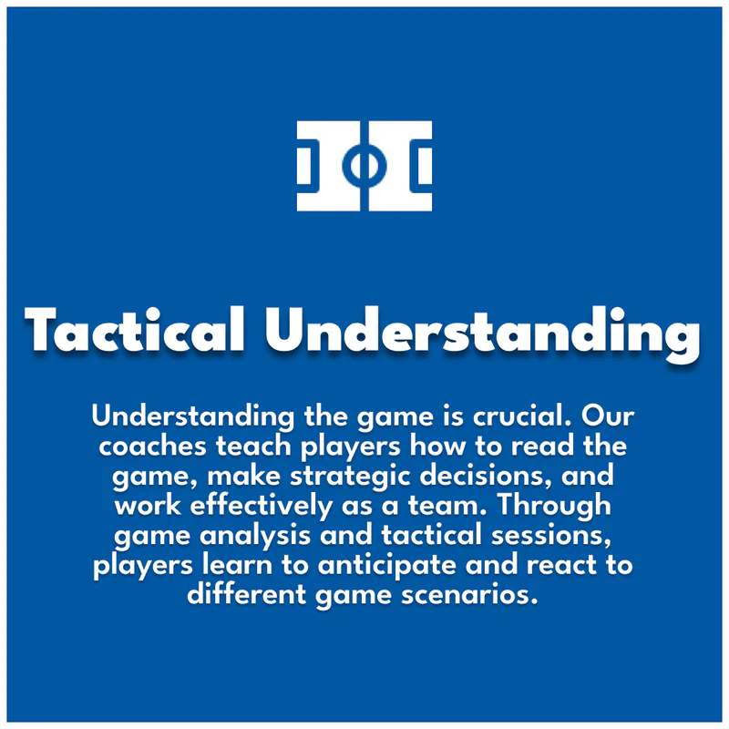 Tactical Understanding. Understanding the game is crucial. Our coaches teach players how to read the game, make strategic decisions, and work effectively as a team. Through game analysis and tactical sessions, players learn to anticipate and react to different game scenarios.
