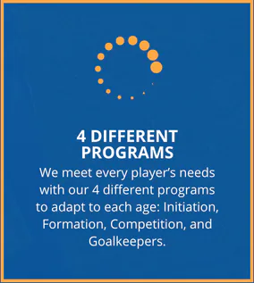 4 Different Programs. We meet every player's needs with our 4 different programs to adapt to each age: Initiation, Formation, Competition, and Goalkeepers.