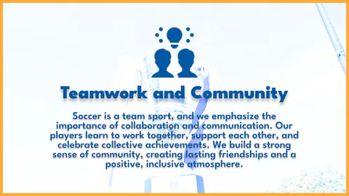 Teamwork and Community. Soccer is a team sport, and we emphasize the importance of collaboration and communication. Our players learn to work together, support each other, and celebrate collective achievements. We build a strong sense of community, creating lasting friendships and a positive, inclusive atmosphere.